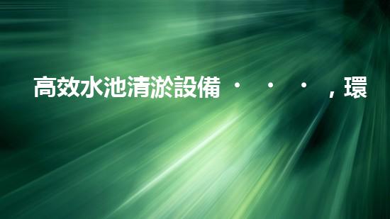 高效水池清淤設備，環(huán)保清潔新選擇！